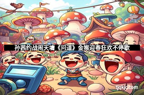 孙茜约战闹天墉《问道》金猴迎春狂欢不停歇